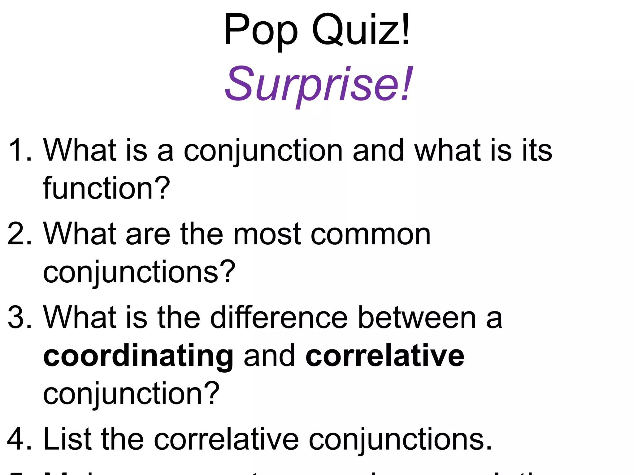 Pop Quiz!
               Surprise!
1. What is a conjunction and what is its
   function?
2. What are the most common
   conjunctions?
3. What is the difference between a
   coordinating and correlative
   conjunction?
4. List the correlative conjunctions.
 