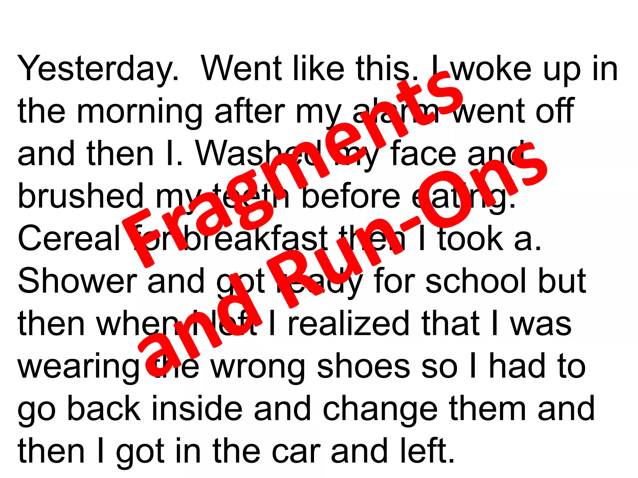 Yesterday. Went like this. I woke up in
the morning after my alarm went off
and then I. Washed my face and
brushed my teeth before eating.
Cereal for breakfast then I took a.
Shower and got ready for school but
then when I left I realized that I was
wearing the wrong shoes so I had to
go back inside and change them and
then I got in the car and left.
 