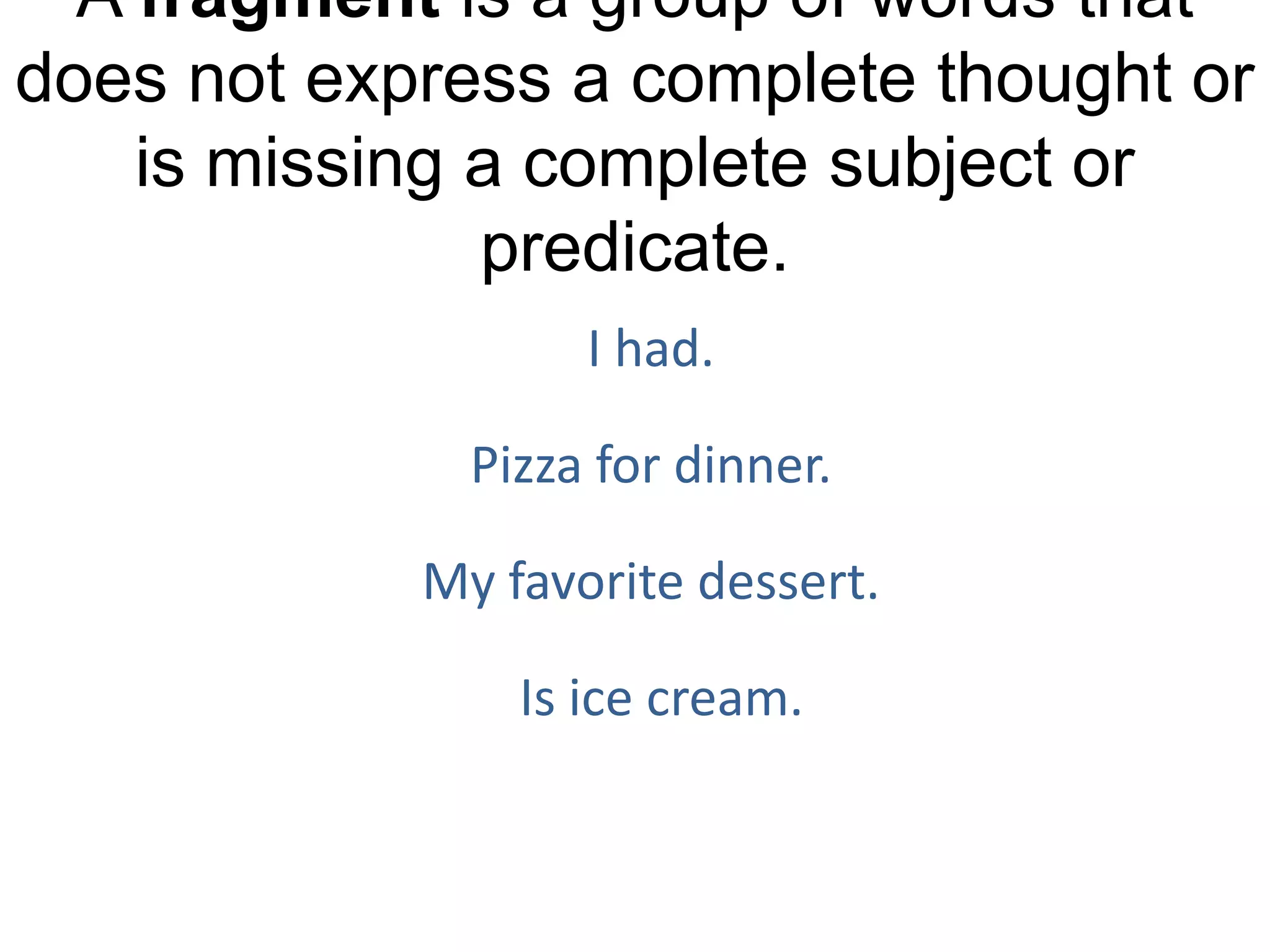 A fragment is a group of words that
does not express a complete thought or
    is missing a complete subject or
               predicate.
                   I had.

              Pizza for dinner.

            My favorite dessert.

                Is ice cream.
 