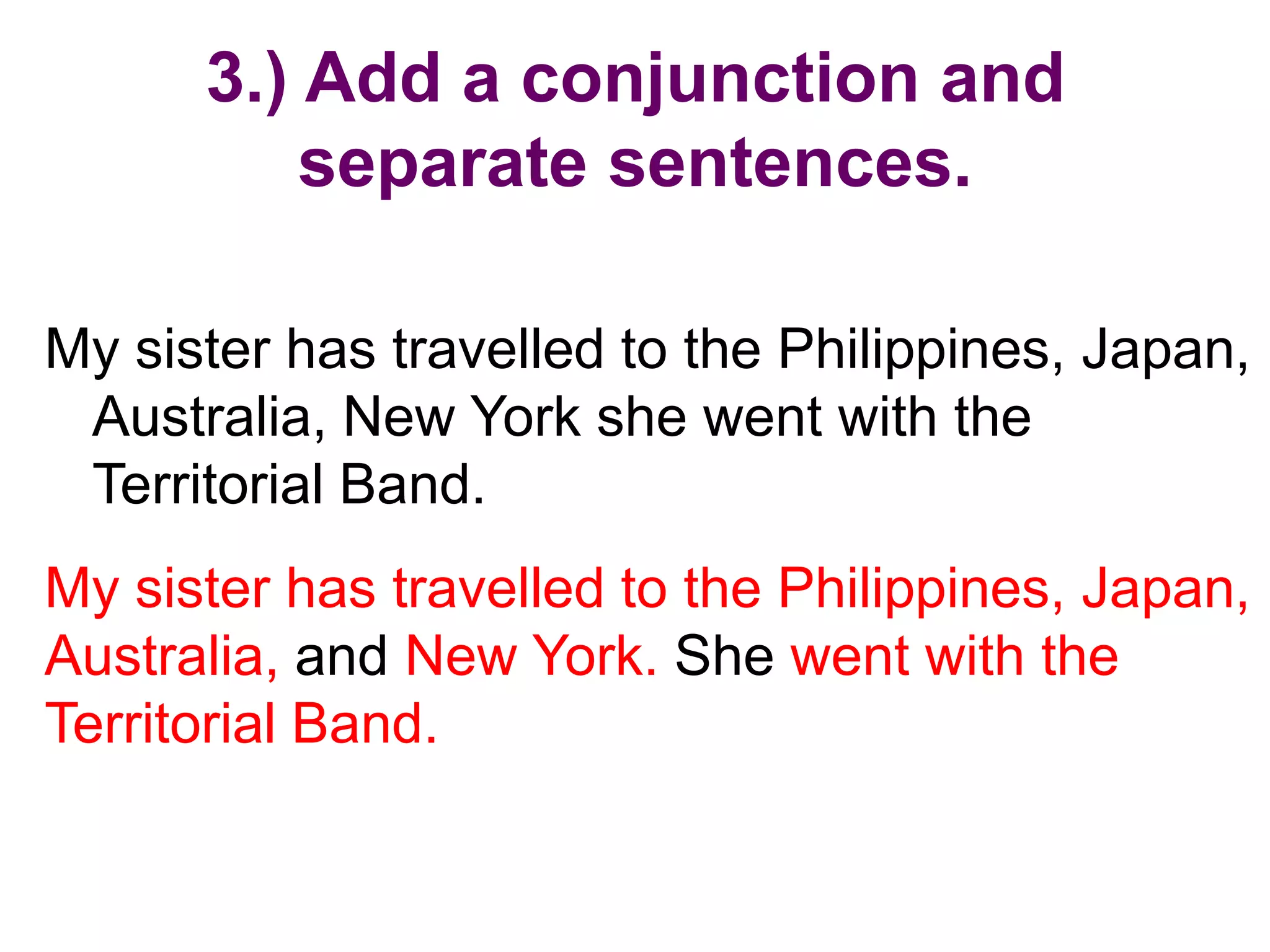 3.) Add a conjunction and
          separate sentences.

My sister has travelled to the Philippines, Japan,
 Australia, New York she went with the
 Territorial Band.
My sister has travelled to the Philippines, Japan,
Australia, and New York. She went with the
Territorial Band.
 