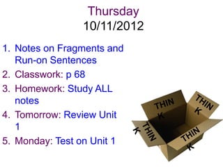 Thursday
                10/11/2012
1. Notes on Fragments and
   Run-on Sentences
2. Classwork: p 68
3. Homework: Study ALL
   notes
4. Tomorrow: Review Unit
   1
5. Monday: Test on Unit 1
 