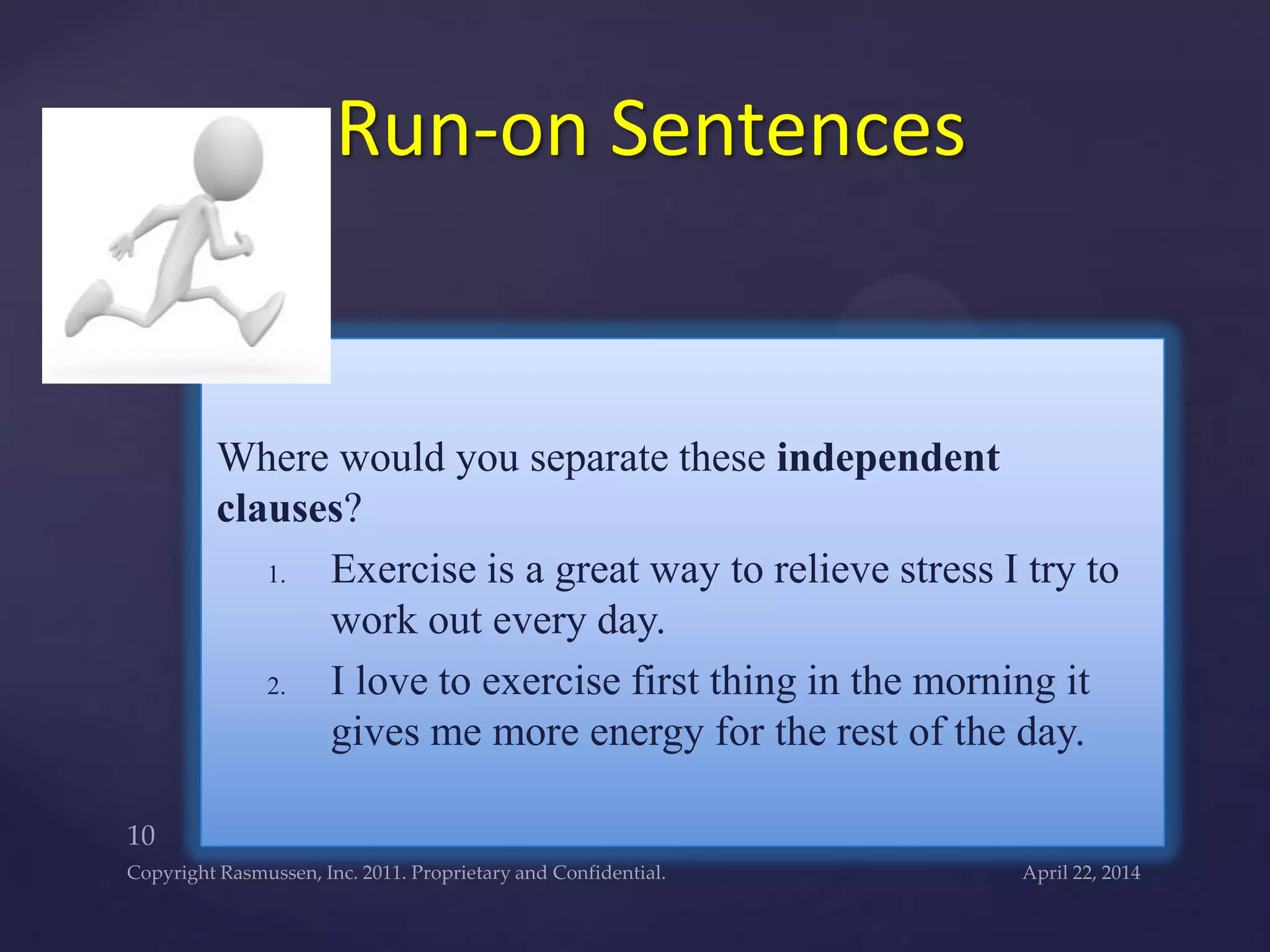 Where would you separate these independent
clauses?
1. Exercise is a great way to relieve stress I try to
work out every day.
2. I love to exercise first thing in the morning it
gives me more energy for the rest of the day.
Run-on Sentences
 