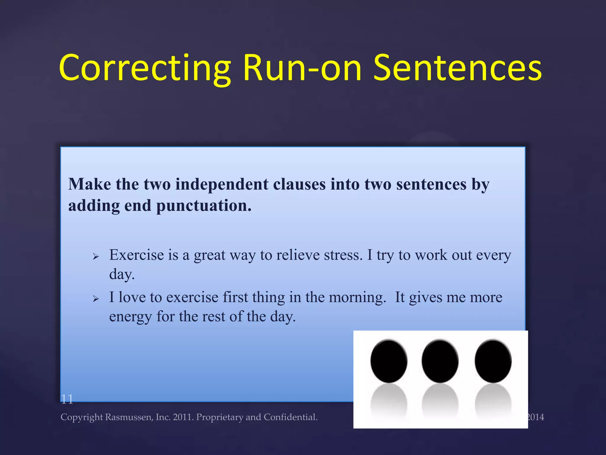 Make the two independent clauses into two sentences by
adding end punctuation.
 Exercise is a great way to relieve stress. I try to work out every
day.
 I love to exercise first thing in the morning. It gives me more
energy for the rest of the day.
Correcting Run-on Sentences
 
