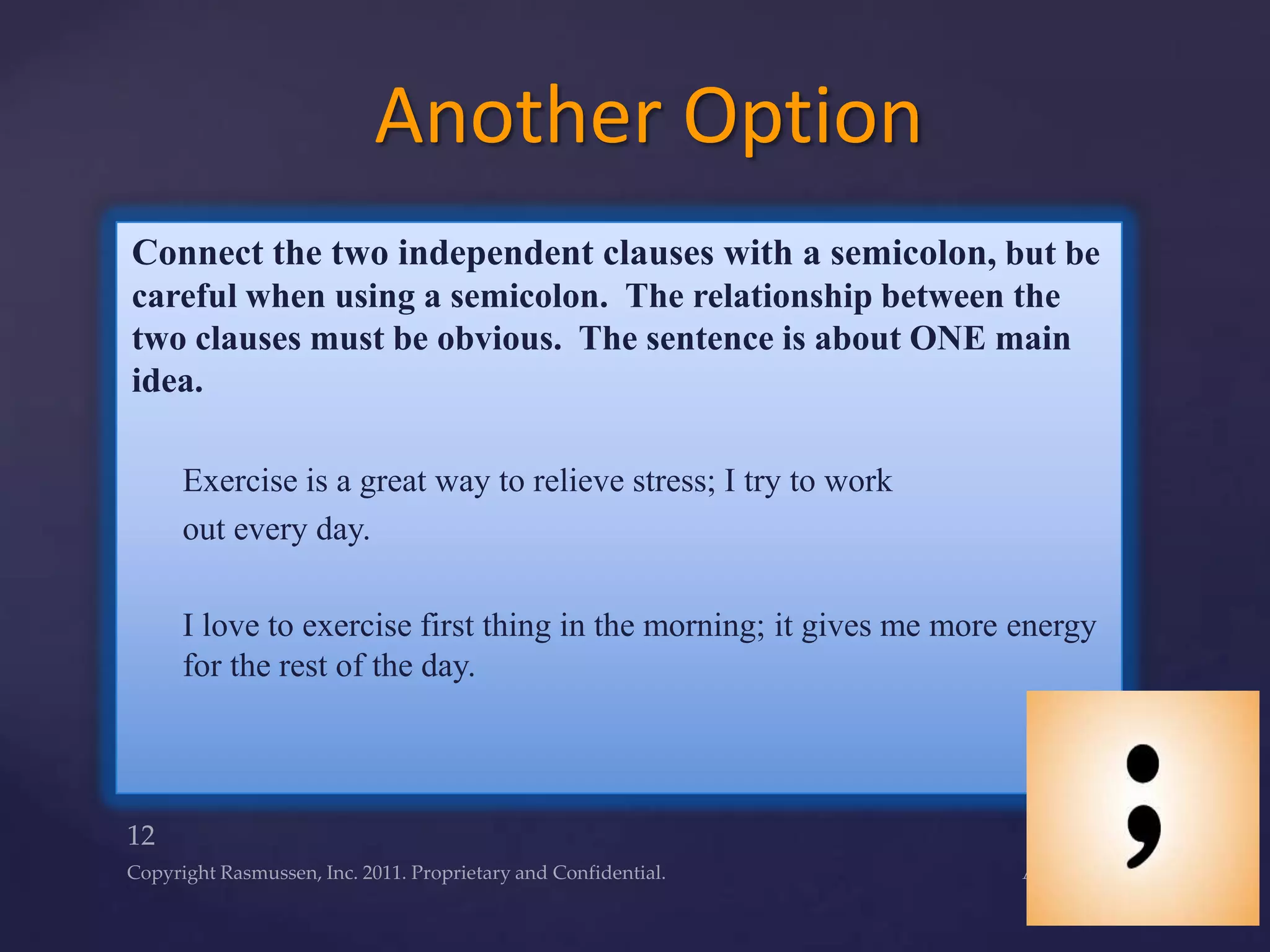 Connect the two independent clauses with a semicolon, but be
careful when using a semicolon. The relationship between the
two clauses must be obvious. The sentence is about ONE main
idea.
Exercise is a great way to relieve stress; I try to work
out every day.
I love to exercise first thing in the morning; it gives me more energy
for the rest of the day.
Another Option
 