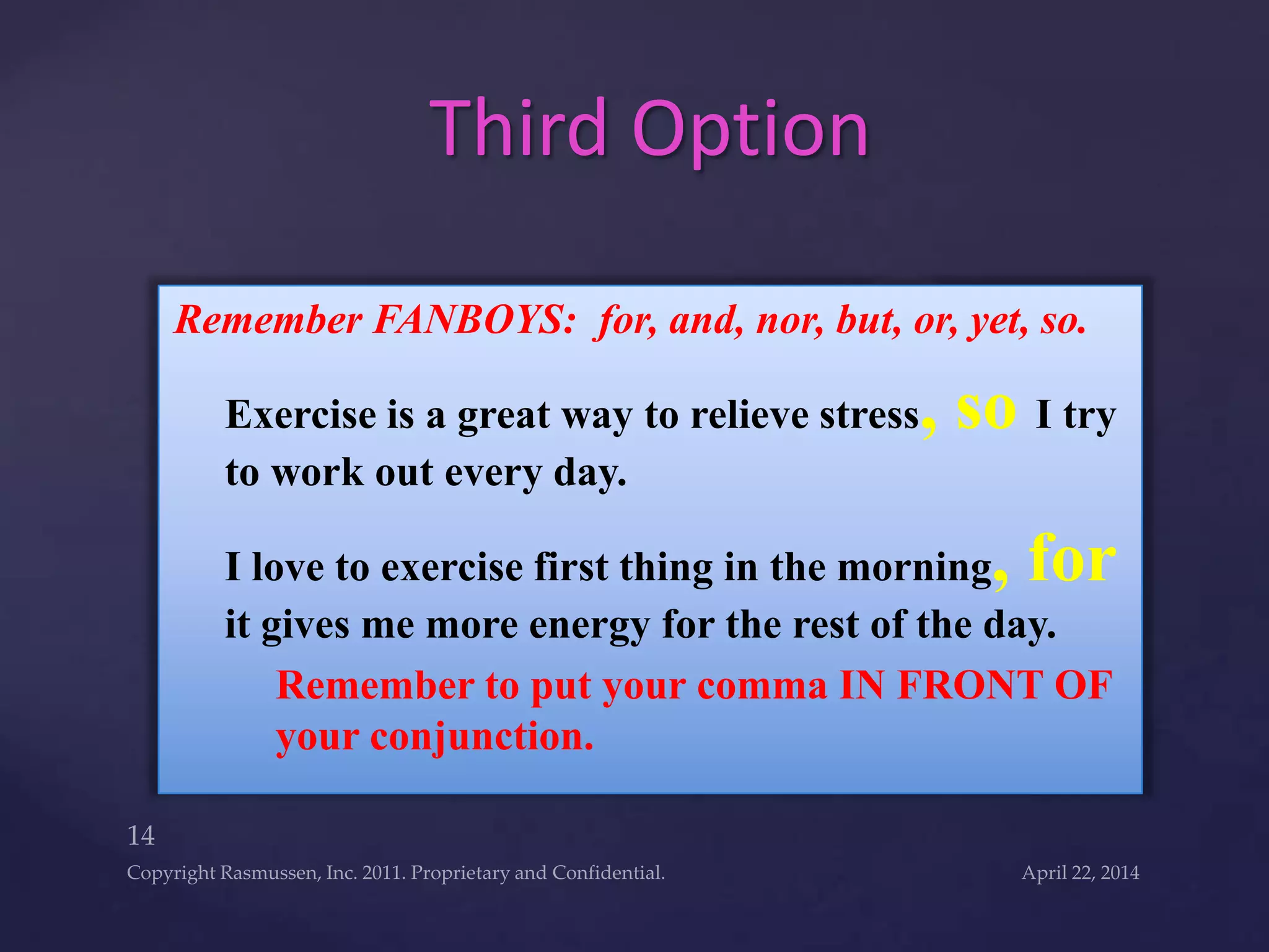 Remember FANBOYS: for, and, nor, but, or, yet, so.
Exercise is a great way to relieve stress, so I try
to work out every day.
I love to exercise first thing in the morning, for
it gives me more energy for the rest of the day.
Remember to put your comma IN FRONT OF
your conjunction.
Third Option
 
