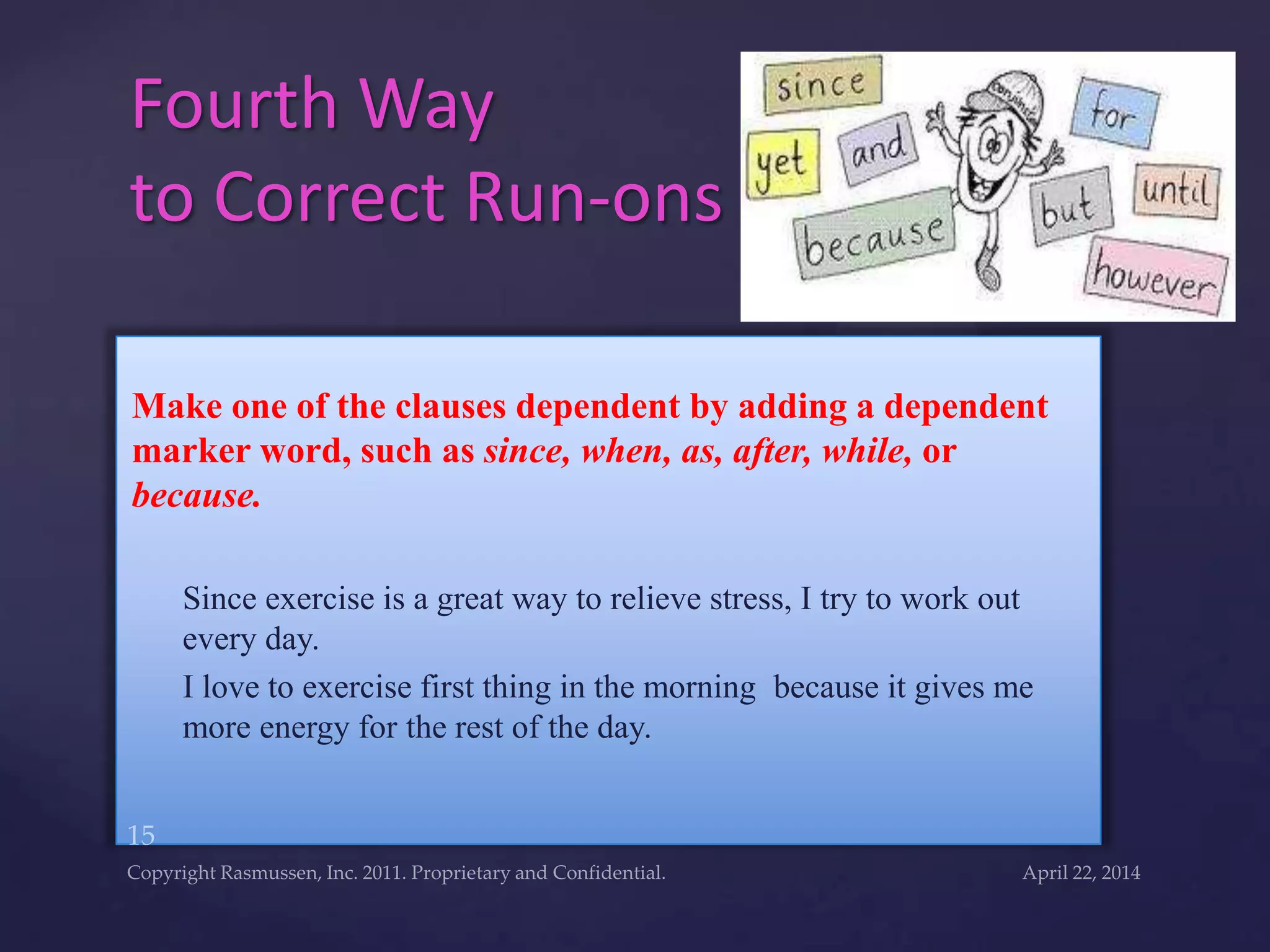 Make one of the clauses dependent by adding a dependent
marker word, such as since, when, as, after, while, or
because.
Since exercise is a great way to relieve stress, I try to work out
every day.
I love to exercise first thing in the morning because it gives me
more energy for the rest of the day.
Fourth Way
to Correct Run-ons
 