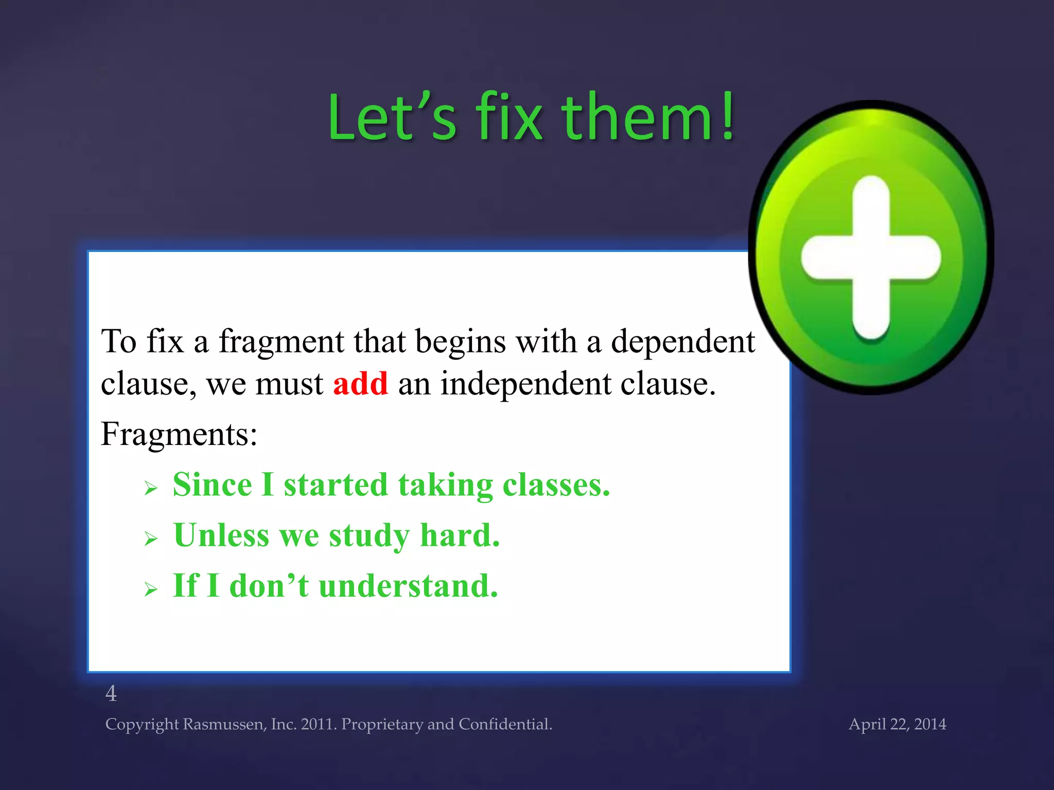 To fix a fragment that begins with a dependent
clause, we must add an independent clause.
Fragments:
 Since I started taking classes.
 Unless we study hard.
 If I don’t understand.
Let’s fix them!
 