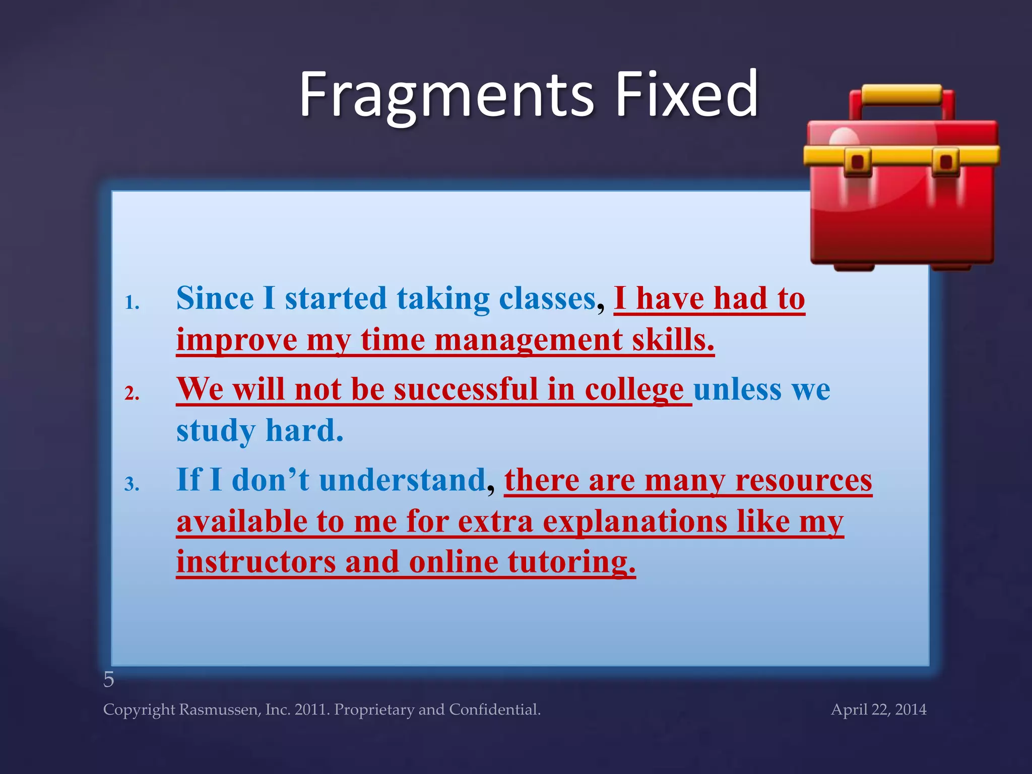1. Since I started taking classes, I have had to
improve my time management skills.
2. We will not be successful in college unless we
study hard.
3. If I don’t understand, there are many resources
available to me for extra explanations like my
instructors and online tutoring.
Fragments Fixed
 