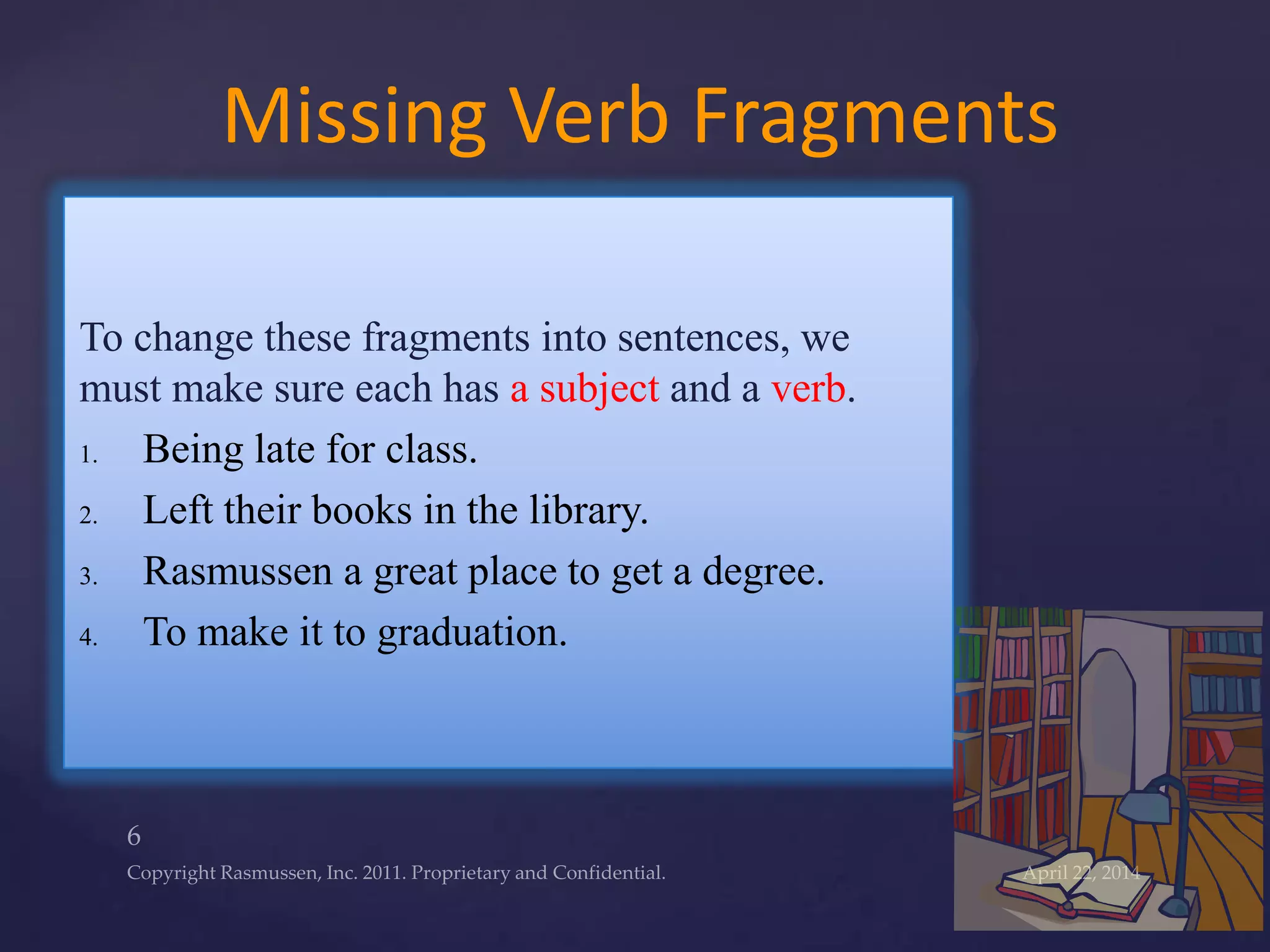 To change these fragments into sentences, we
must make sure each has a subject and a verb.
1. Being late for class.
2. Left their books in the library.
3. Rasmussen a great place to get a degree.
4. To make it to graduation.
Missing Verb Fragments
 