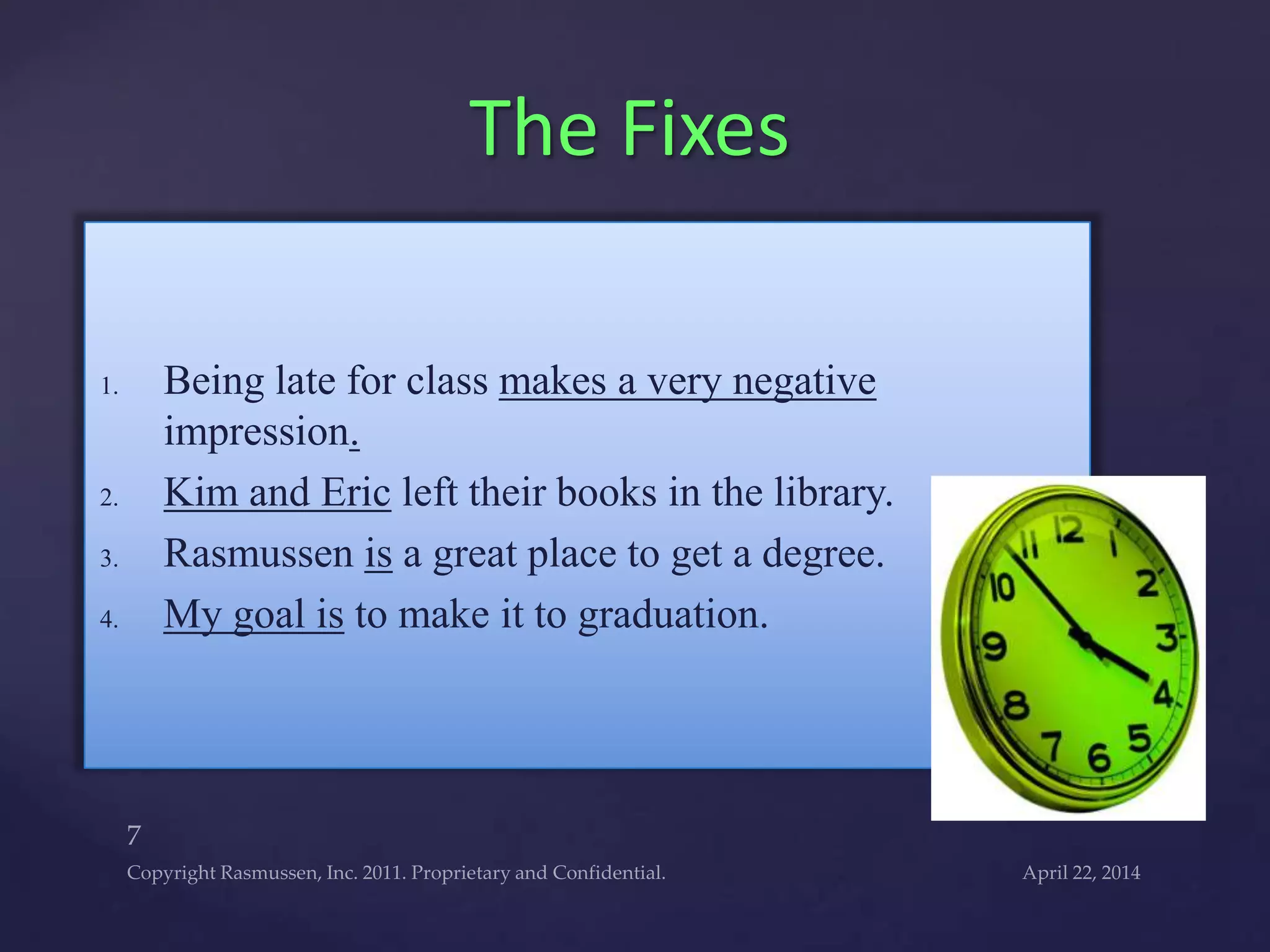 1. Being late for class makes a very negative
impression.
2. Kim and Eric left their books in the library.
3. Rasmussen is a great place to get a degree.
4. My goal is to make it to graduation.
The Fixes
 