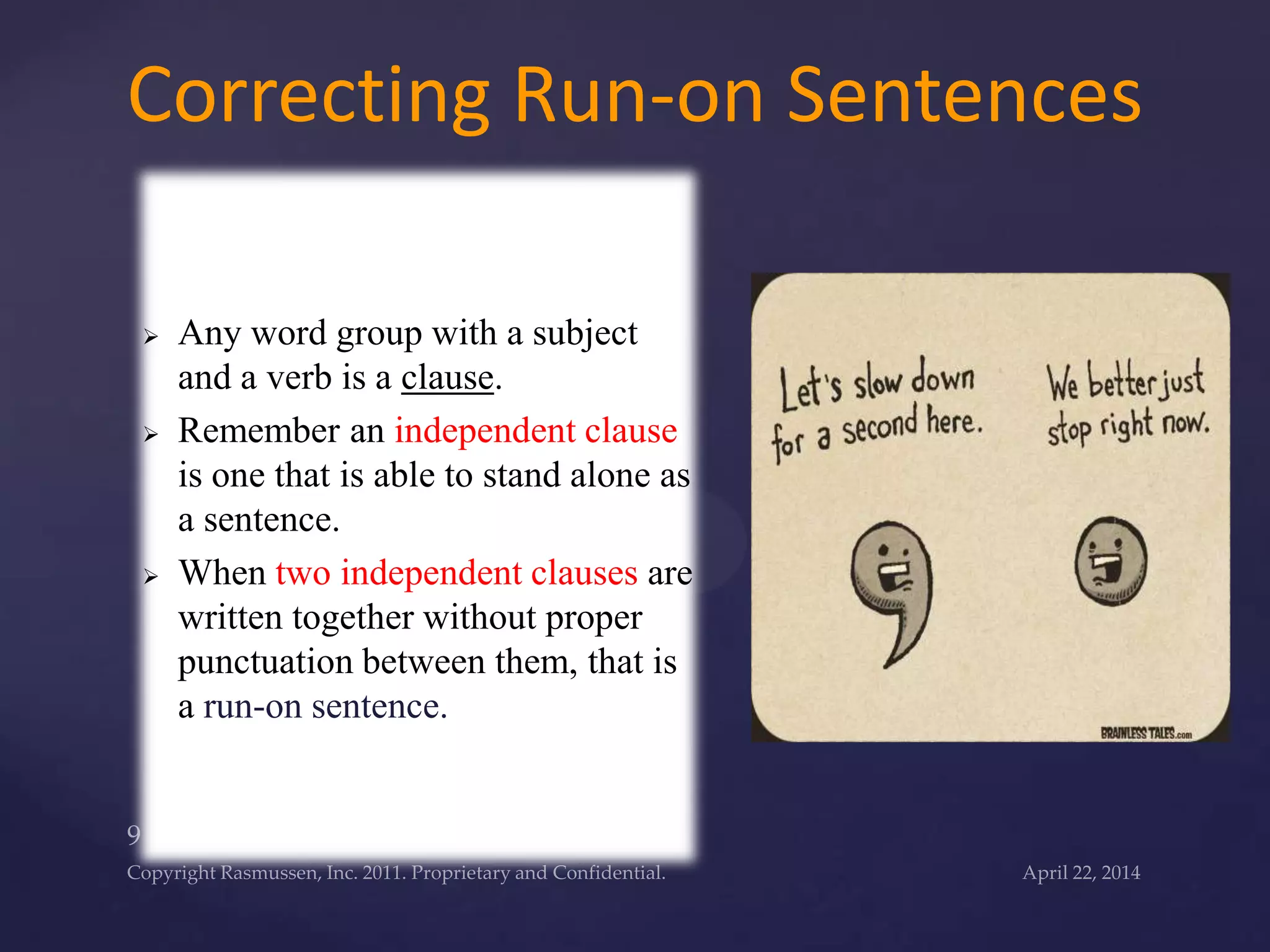  Any word group with a subject
and a verb is a clause.
 Remember an independent clause
is one that is able to stand alone as
a sentence.
 When two independent clauses are
written together without proper
punctuation between them, that is
a run-on sentence.
Correcting Run-on Sentences
 