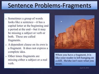 Sentence Problems-Fragments
 Sometimes a group of words
looks like a sentence—it has a
capital letter at the beginning and
a period at the end—but it may
be missing a subject or verb or
both. These are called
fragments.
 A dependent clause on its own is
a fragment. It does not express a
complete idea.
 Other times fragments are
missing either a subject or a real
verb.
When you have a fragment, it is
like your reader is left hanging on
a cliff. He/she isn’t sure what you
mean.
 