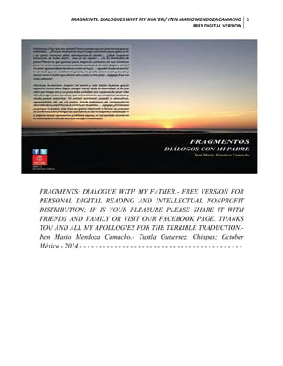 FRAGMENTS: DIALOGUES WHIT MY FHATER / ITEN MARIO MENDOZA CAMACHO 
FREE DIGITAL VERSION 
1 
FRAGMENTS: DIALOGUE WITH MY FATHER.- FREE VERSION FOR PERSONAL DIGITAL READING AND INTELLECTUAL NONPROFIT DISTRIBUTION; IF IS YOUR PLEASURE PLEASE SHARE IT WITH FRIENDS AND FAMILY OR VISIT OUR FACEBOOK PAGE. THANKS YOU AND ALL MY APOLLOGIES FOR THE TERRIBLE TRADUCTION.- Iten Mario Mendoza Camacho.- Tuxtla Gutierrez, Chiapas; October México.- 2014.- - - - - - - - - - - - - - - - - - - - - - - - - - - - - - - - - - - - - - - - - - 
 