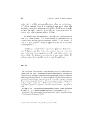 46                                              Emanuel Angelo da Rocha Fragoso


idéia, isto é, a idéia considerada como saber ou conhecimen-
to 16 . Esta segunda forma é a garantia de que quem sabe, sabe
que sabe, isto é, tem a certeza, pois a idéia da idéia não é senão
a forma da idéia, enquanto é considerada como um modo do
pensar sem relação com o objeto (II21s).

     O paralelismo intracogitativo, considerado conjuntamente
sob suas duas formas, é o fundamento da possibilidade de
conhecermos a correspondência entre a idéia e o seu objeto, ou
seja, é o que garante a função representativa do paralelismo
extracogitativo.

     Ainda que sucintamente, expomos o percurso demonstra-
tivo de Spinoza da alma como uma idéia do corpo e este como
algo realmente existente, pressupondo uma relação entre um
modo finito do atributo pensamento e um modo finito do
atributo extensão, tornado possível pelo Paralelismo.



NOTAS


1
  Para as citações da Ética, utilizamos a edição portuguesa da coleção Os Pensadores, da
Editora Abril, 3 ed., ano de 1983, tradução de Joaquim de Carvalho et al. Nas citações da
Ética de Spinoza, utilizamos algarismos romanos para indicar as partes e algarismos
arábicos para indicar as definições (d), axiomas (a), apêndice (A), da letra correspondente.
Visando diferenciar a citação referente ao corpo da proposição e à citação referente à
demonstração da proposição, utilizamos a letra d após o algarismo arábico da proposição
citada, como, por exemplo, IIp11 e IIp11d: A primeira citação refere-se ao corpo da
proposição 11, da parte II; e a segunda,à demonstração da proposição 11, da parte II, da
Ética.
2
  BRUNSCHVICG, Léon. Spinoza et ses contemporains. 5. ed. Paris: Presses Universitaires
de France, 1971. 312 p. (Bibliothéque De Philosophie Contemporaine). p. 55 a 58.
3
  DELEUZE, Gilles. Espinosa e os signos. Tradução por Abílio Ferreira. Porto: Rés,
1970. (Colecção Substância). p. 78 e 79.




Ideação,Feira de Santana, n.5, p.37-47 , jan./jun. 2000.
 