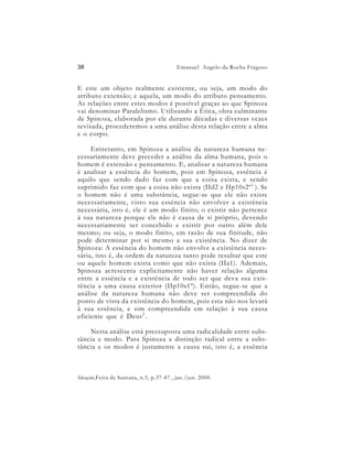 38                                       Emanuel Angelo da Rocha Fragoso


E este um objeto realmente existente, ou seja, um modo do
atributo extensão; e aquela, um modo do atributo pensamento.
As relações entre estes modos é possível graças ao que Spinoza
vai denominar Paralelismo. Utilizando a Ética, obra culminante
de Spinoza, elaborada por ele durante décadas e diversas vezes
revisada, procederemos a uma análise desta relação entre a alma
e o corpo.

     Entretanto, em Spinoza a análise da natureza humana ne-
cessariamente deve preceder a análise da alma humana, pois o
homem é extensão e pensamento. E, analisar a natureza humana
é analisar a essência do homem, pois em Spinoza, essência é
aquilo que sendo dado faz com que a coisa exista, e sendo
suprimido faz com que a coisa não exista (IId2 e IIp10s2º 1 ). Se
o homem não é uma substância, segue-se que ele não existe
necessariamente, visto sua essência não envolver a existência
necessária, isto é, ele é um modo finito; o existir não pertence
à sua natureza porque ele não é causa de si próprio, devendo
necessariamente ser concebido e existir por outro além dele
mesmo; ou seja, o modo finito, em razão de sua finitude, não
pode determinar por si mesmo a sua existência. No dizer de
Spinoza: A essência do homem não envolve a existência neces-
sária, isto é, da ordem da natureza tanto pode resultar que este
ou aquele homem exista como que não exista (IIa1). Ademais,
Spinoza acrescenta explicitamente não haver relação alguma
entre a essência e a existência de todo ser que deva sua exis-
tência a uma causa exterior (IIp10s1º). Então, segue-se que a
análise da natureza humana não deve ser compreendida do
ponto de vista da existência do homem, pois esta não nos levará
à sua essência, e sim compreendida em relação à sua causa
eficiente que é Deus 2 .

    Nesta análise está pressuposta uma radicalidade entre subs-
tância e modo. Para Spinoza a distinção radical entre a subs-
tância e os modos é justamente a causa sui, isto é, a essência



Ideação,Feira de Santana, n.5, p.37-47 , jan./jun. 2000.
 