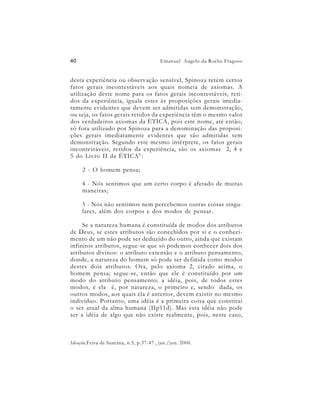 40                                       Emanuel Angelo da Rocha Fragoso


desta experiência ou observação sensível, Spinoza retém certos
fatos gerais incontestáveis aos quais nomeia de axiomas. A
utilização deste nome para os fatos gerais incontestáveis, reti-
dos da experiência, iguala estes às proposições gerais imedia-
tamente evidentes que devem ser admitidas sem demonstração,
ou seja, os fatos gerais retidos da experiência têm o mesmo valor
dos verdadeiros axiomas da ÉTICA, pois este nome, até então,
só fora utilizado por Spinoza para a denominação das proposi-
ções gerais imediatamente evidentes que são admitidas sem
demonstração. Segundo este mesmo intérprete, os fatos gerais
incontestáveis, retidos da experiência, são os axiomas 2, 4 e
5 do Livro II da ÉTICA 6 :

     2 - O homem pensa;

     4 - Nós sentimos que um certo corpo é afetado de muitas
     maneiras;

     5 - Nós não sentimos nem percebemos outras coisas singu-
     lares, além dos corpos e dos modos de pensar.

     Se a natureza humana é constituída de modos dos atributos
de Deus, se estes atributos são concebidos por si e o conheci-
mento de um não pode ser deduzido do outro, ainda que existam
infinitos atributos, segue-se que só podemos conhecer dois dos
atributos divinos: o atributo extensão e o atributo pensamento,
donde, a natureza do homem só pode ser definida como modos
destes dois atributos. Ora, pelo axioma 2, citado acima, o
homem pensa; segue-se, então que ele é constituído por um
modo do atributo pensamento: a idéia, pois, de todos estes
modos, é ela é, por natureza, o primeiro e, sendo dada, os
outros modos, aos quais ela é anterior, devem existir no mesmo
indivíduo. Portanto, uma idéia é a primeira coisa que constitui
o ser atual da alma humana (IIp11d). Mas esta idéia não pode
ser a idéia de algo que não existe realmente, pois, neste caso,



Ideação,Feira de Santana, n.5, p.37-47 , jan./jun. 2000.
 