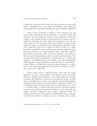 Emanuel Angelo da Rocha Fragoso                                41


a alma não seria uma idéia real; seria uma quimera ou um mero
nada 7 , resultando que, se a alma do homem é uma idéia, ela
necessariamente é uma idéia de algo que existe realmente (IIp11d).

     Neste ponto, intervém o axioma 4: nós sentimos que um
certo corpo é afetado de muitas maneiras; e o axioma 5: nós não
sentimos nem percebemos outras coisas singulares, além dos
corpos e dos modos de pensar. Pelo primeiro, segue-se que as
idéias de afecções de nossa alma necessariamente são de um
certo corpo ou de um certo modo do atributo extensão; pelo
segundo, segue-se a exclusão da possibilidade de qualquer outra
coisa, além do corpo ser o objeto da alma, ou seja, se a alma
humana é uma idéia, se nós sentimos que um determinado corpo
possa ser afetado, e nós não sentimos nada, além dos corpos e
dos modos de pensar, então a alma do homem é uma idéia ou
de um corpo determinado ou de um modo do pensamento. Ora,
fora da idéia como modificação do pensamento, ou idéia que
implica o conhecimento do seu objeto, nós não percebemos
nada além dos corpos. Portanto, a alma humana é essencialmen-
te uma idéia, e o objeto que constitui a alma humana é o corpo,
isto é, um modo determinado da extensão, existente em ato e
não outra coisa (IIp13d) 8 .

     Como vimos acima, a alma humana é uma idéia do corpo
humano, ou seja, ela pressupõe uma relação entre um modo
finito do atributo pensamento e um modo finito do atributo
extensão. Em Spinoza, os atributos são distintos entre si e cada
um é concebido por si, isto é, eles mantêm sua heterogeneidade,
ainda que sejam aspectos de uma mesma substância (Ip10). Se
o conhecimento do efeito depende do conhecimento da causa
e o envolve (Ia4), os modos de cada atributo envolvem apenas
o conceito do atributo do qual são modos e não o conceito dos
demais atributos. Segue-se que a idéia, enquanto modo do
atributo pensamento, não pode ser causada pelo corpo, enquan-
to modo do atributo extensão, ou seja, a relação entre a alma



Ideação,Feira de Santana, n.4, p.37-47 , jan./jun. 2000.
 