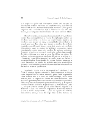 42                                       Emanuel Angelo da Rocha Fragoso


e o corpo não pode ser considerada como uma relação de
causalidade entre os atributos (ou interatributiva). No dizer de
Spinoza: Os modos de cada atributo têm por causa Deus apenas
enquanto ele é considerado sob o atributo de que eles são
modos, e não enquanto é considerado sob outro atributo (IIp6).

     Desta recusa spinozista da causalidade interatributiva, podemos
extrair duas conseqüências: a recusa da explicação realista da
produção das idéias e a recusa da interpretação idealista da
produção das coisas, ou seja, a causalidade interatributiva é
negada em suas duas vias, quer sejam os modos do atributo
extensão, considerados como causa dos modos do atributo
pensamento, quer os modos do atributo pensamento sejam
considerados como causa dos modos do atributo extensão.
Quanto à primeira, na recusa da explicação realista da produção
de idéias, Spinoza nega que a causa das idéias ou modos do
atributo pensamento sejam o próprio ideado ou as coisas per-
cebidas por estas idéias; quanto à segunda, na recusa da inter-
pretação idealista da produção das coisas, Spinoza nega que a
causa das coisas ou modos do atributo extensão sejam idéias
presentes anteriormente no ser divino que atuariam como modelos
das coisas a serem produzidas.

     A primeira recusa ocorre na proposição 5, do livro II da
ÉTICA, quando Spinoza considera especificamente as idéias
como impossíveis de serem causadas pelos seus respectivos
seres formais, isto é, a causa da idéia do corpo, ou da alma
humana, não é o corpo: o ser formal das idéias reconhece Deus
por causa apenas enquanto ele é considerado como coisa pensante,
e não enquanto ele se exprime por outro atributo (...). A segunda
recusa ocorre no corolário da proposição 6, deste mesmo Livro
II, no qual Spinoza afirma que as coisas ideadas seguem-se e
deduzem-se dos seus atributos respectivos da mesma maneira
e com a mesma necessidade [...] que se seguem do atributo
pensamento, isto é, a causa do corpo não é a alma humana ou



Ideação,Feira de Santana, n.5, p.37-47 , jan./jun. 2000.
 