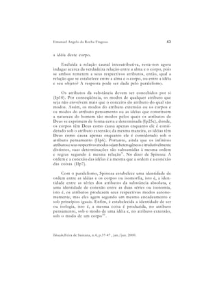 Emanuel Angelo da Rocha Fragoso                                      43


a idéia deste corpo.

     Excluída a relação causal interatributiva, resta-nos agora
indagar acerca da verdadeira relação entre a alma e o corpo, pois
se ambos remetem a seus respectivos atributos, então, qual a
relação que se estabelece entre a alma e o corpo, ou entre a idéia
e seu objeto? A resposta pode ser dada pelo paralelismo.

     Os atributos da substância devem ser concebidos por si
(Ip10). Por conseqüência, os modos de qualquer atributo que
seja não envolvem mais que o conceito do atributo do qual são
modos. Assim, os modos do atributo extensão ou os corpos e
os modos do atributo pensamento ou as idéias que constituem
a natureza do homem são modos pelos quais os atributos de
Deus se exprimem de forma certa e determinada (Ip25c), donde,
os corpos têm Deus como causa apenas enquanto ele é consi-
derado sob o atributo extensão; da mesma maneira, as idéias têm
Deus como causa apenas enquanto ele é considerado sob o
atributo pensamento (IIp6). Portanto, ainda que os infinitos
atributos e seus respectivos modos sejam heterogêneos e irredutivelmente
distintos, suas determinações são subsumidas à mesma ordem
e regras segundo à mesma relação 9 . No dizer de Spinoza: A
ordem e a conexão das idéias é a mesma que a ordem e a conexão
das coisas (IIp7).

     Com o paralelismo, Spinoza estabelece uma identidade de
ordem entre as idéias e os corpos ou isomorfia, isto é, a iden-
tidade entre as séries dos atributos da substância absoluta, e
uma identidade de conexão entre as duas séries ou isonomia,
isto é, os atributos produzem seus respectivos modos autono-
mamente, mas eles agem segundo um mesmo encadeamento e
sob princípios iguais. Enfim, é estabelecida a identidade de ser
ou isologia, isto é, a mesma coisa é produzida, no atributo
pensamento, sob o modo de uma idéia e, no atributo extensão,
sob o modo de um corpo 10 .



Ideação,Feira de Santana, n.4, p.37-47 , jan./jun. 2000.
 