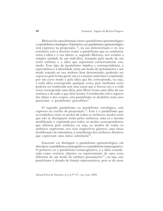 44                                       Emanuel Angelo da Rocha Fragoso


     Deleuze faz uma distinção entre o paralelismo epistemológico
e o paralelismo ontológico. O primeiro, ou o paralelismo, epistemológico
está expresso na proposição 7, na sua demonstração e no seu
corolário; este é descrito como o paralelismo que se estabelece
entre a idéia e o seu ideato, e, segundo Deleuze, nos conduz a
simples unidade de um indivíduo, formado pelo modo de um
certo atributo e a idéia que representa exclusivamente este
modo. Este tipo de paralelismo implica a correspondência, a
equivalência e a identidade entre um modo do pensamento e um
modo tomado no seu atributo bem determinado, podendo ser
expresso pela forma geral: um só e mesmo indivíduo é exprimido
por um certo modo e pela idéia que lhe corresponde, ou seja,
a toda idéia corresponde qualquer coisa, pois nenhuma coisa
poderia ser conhecida sem uma causa que a fizesse ser, e a toda
coisa corresponde uma idéia, pois Deus forma uma idéia da sua
essência e de tudo o que dela resulta. Considerado sob o aspecto
das idéias e dos corpos, este paralelismo se desdobra num caso
particular: o paralelismo psicofísico 11 .

     O segundo paralelismo ou paralelismo ontológico, está
expresso no escólio da proposição 7. Este é o paralelismo que
se estabelece entre os modos de todos os atributos, modos estes
que não se distinguem senão pelos atributos, uma só e mesma
modificação é exprimida por todos os modos correspondentes
que diferem pelo atributo; ou seja, os modos de todos os
atributos expressam, nos seus respectivos gêneros, uma única
modificação da substância, à semelhança dos atributos distintos
que expressam uma única substância 12 .

     Gueroult vai distinguir o paralelismo epistemológico em
dois tipos: o paralelismo extracogitativo e o paralelismo intracogitativo.
O primeiro ou o paralelismo extracogitativo, é a idéia conside-
rada como essência objetiva ou representação de uma coisa
diferente de um modo do atributo pensamento 13 , ou seja, este
paralelismo é dotado de função representativa, pois se dá entre



Ideação,Feira de Santana, n.5, p.37-47 , jan./jun. 2000.
 