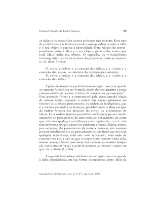 Emanuel Angelo da Rocha Fragoso                              45


as idéias e os modos dos outros atributos não mentais. Este tipo
de paralelismo é o fundamento da correspondência entre a idéia
e o seu objeto e explica a necessidade desta relação de corres-
pondência entre a idéia e o seu objeto, garantindo, assim, que
toda idéia tenha seu objeto. O segundo, ou o paralelismo
intracogitativo, se dá no interior do próprio atributo pensamen-
to de duas formas:

    1ª. entre a ordem e a conexão das idéias, e a ordem e a
conexão das causas no interior do atributo pensamento;
    2ª. entre a ordem e a conexão das idéias, e a ordem e a
conexão das idéias 14 .

     A primeira forma do paralelismo intracogitativo corresponde
ao aspecto formal (ou ser formal), modo do pensamento e causa
compreendida na cadeia infinita de causas no pensamento 15 .
Esta primeira forma é a responsável pela concatenação lógica
de nossas idéias, segundo a ordem das causas primeiras no
interior do atributo pensamento, ou ordem da inteligência, que
é a mesma em todos os homens, possibilitando à alma escapar
da ordem fortuita das afecções do corpo ou associações de
idéias. Esta ordem fortuita possibilita ao homem passar imedi-
atamente do pensamento de uma coisa ao pensamento de outra
que não tem qualquer semelhança com a primeira, isto é, não
tem nenhuma relação causal ou nenhuma conexão lógica, como,
por exemplo, do pensamento da palavra pomum, um romano
passará imediatamente ao pensamento de um fruto que não tem
qualquer semelhança com este som articulado, nem nada de
comum com ele, a não ser que o corpo deste homem tenha sido,
muitas vezes, afetado por estas duas coisas ao mesmo tempo:
ele ouviu muitas vezes a palavra pomum ao mesmo tempo em
que via o fruto (IIp18s).

    A segunda forma do paralelismo intracogitativo corresponde
à idéia considerada, em sua forma ou natureza, como idéia da



Ideação,Feira de Santana, n.4, p.37-47 , jan./jun. 2000.
 