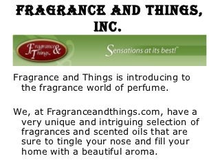 Fragrance and Things,
        inc.


Fragrance and Things is introducing to
  the fragrance world of perfume.

We, at Fragranceandthings.com, have a
 very unique and intriguing selection of
 fragrances and scented oils that are
 sure to tingle your nose and fill your
 home with a beautiful aroma.
 