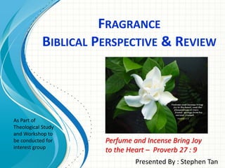 FRAGRANCE
BIBLICAL PERSPECTIVE & REVIEW
Presented By : Stephen Tan
Perfume and Incense Bring Joy
to the Heart – Proverb 27 : 9
As Part of
Theological Study
and Workshop to
be conducted for
interest group
 