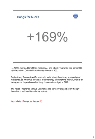 …..169% more editorial than Fragrance, and whilst Fragrance had some 900
new launches, Cosmetics had three thousand 900.


Quite simply Cosmetics offers more to write about, hence my knowledge of
mascaras, so when we looked at the efficiency ratios for the market, that is for
every pound I spend on advertising how much do I get in PR? ….


The ratios Fragrance versus Cosmetics are correctly aligned even though
there is a considerable variance in that …..



Next slide: Bangs for bucks (2)




                                                                                   19
 