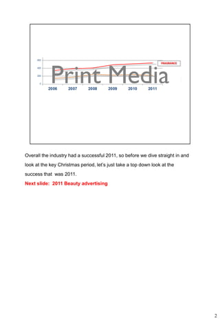 Overall the industry had a successful 2011, so before we dive straight in and
look at the key Christmas period, let’s just take a top down look at the
success that was 2011.
Next slide: 2011 Beauty advertising




                                                                                2
 