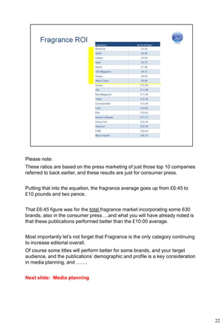 Please note:
These ratios are based on the press marketing of just those top 10 companies
referred to back earlier, and these results are just for consumer press.


Putting that into the equation, the fragrance average goes up from £6:45 to
£10 pounds and two pence.


That £6:45 figure was for the total fragrance market incorporating some 630
brands, also in the consumer press….and what you will have already noted is
that these publications performed better than the £10:00 average.


Most importantly let’s not forget that Fragrance is the only category continuing
to increase editorial overall.
Of course some titles will perform better for some brands, and your target
audience, and the publications’ demographic and profile is a key consideration
in media planning, and …….


Next slide: Media planning




                                                                                   22
 