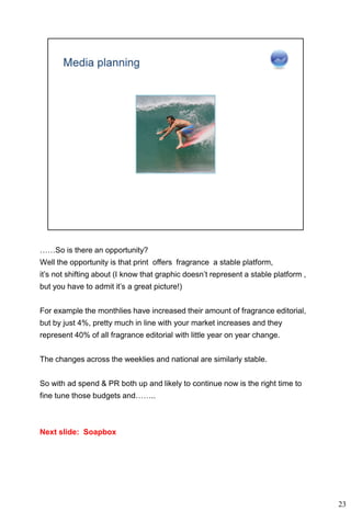 ……So is there an opportunity?
Well the opportunity is that print offers fragrance a stable platform,
it’s not shifting about (I know that graphic doesn’t represent a stable platform ,
but you have to admit it’s a great picture!)


For example the monthlies have increased their amount of fragrance editorial,
but by just 4%, pretty much in line with your market increases and they
represent 40% of all fragrance editorial with little year on year change.


The changes across the weeklies and national are similarly stable.


So with ad spend & PR both up and likely to continue now is the right time to
fine tune those budgets and……..



Next slide: Soapbox




                                                                                     23
 