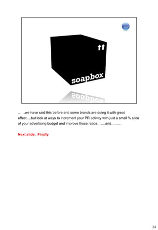 ……we have said this before and some brands are doing it with great
effect….but look at ways to increment your PR activity with just a small % slice
of your advertising budget and improve those ratios…….and………


Next slide: Finally




                                                                                   24
 