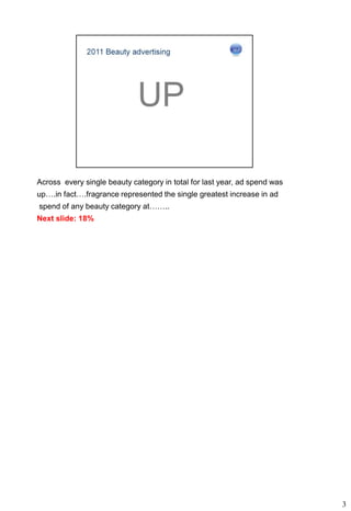 Across every single beauty category in total for last year, ad spend was
up….in fact….fragrance represented the single greatest increase in ad
spend of any beauty category at……..
Next slide: 18%




                                                                           3
 