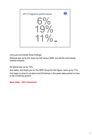 Let’s just summarise those findings:
Editorial was up by 6% down by half versus 2009, but still the only beauty
market increase.


Ad spend was up by 19%.
And sales, and thank you to The NPD Group for this figure, were up by 11%.
And sales is what it’s all about and Christmas is the peak sales period so here
is the Christmas picture:


Next slide: 2011 Christmas




                                                                                  7
 