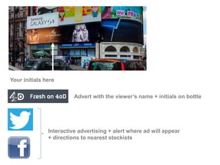 Your initials here
Advert with the viewer’s name + initials on bottle
Interactive advertising + alert where ad will appear
+ directions to nearest stockists
 