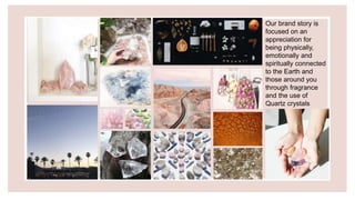 Our brand story is
focused on an
appreciation for
being physically,
emotionally and
spiritually connected
to the Earth and
those around you
through fragrance
and the use of
Quartz crystals
 
