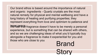 Our brand ethos is based around the importance of natural
and organic ingredients - Quartz crystals are the most
natural remedy for physical and mental wellbeing and have a
long history of healing and purifying properties; they
represent everything from love and optimism to patience and
inner peace.We feel that fragrance doesn’t have to be merely a personal
experience, but is something that can be shared with others,
and so we are challenging ideas of what you’d typically buy
alongside a fragrance to make it experiential for you and
those who are close to you
Brand
Story
 