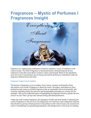 Fragrances – Mystic of Perfumes I
Fragrances Insight
Fragrances are sophisticated combinations formed to stimulate a sense of worldliness with
various aromas. The field of fragrances is broad and distinct, demonstrating the diverse
collection of aura that is provided to exclusive choice and demand. Based on the ingredients
used, the level of concentration oils are being used and the proficiency of perfumers make the
fragrances different from each other.
Fragrance Vogue Latest Updates
The horizon of fragrances is never-ending. Every season, occasion, and timelines bring
innovations in the world of fragrance to attract the senses. Nowadays, individuals are more
inclined towards using eco-friendly fragrances that are sustainable and environmentally safe.
Concerns regarding cruelty-free practices and biodegradable packaging are coming into the
limelight. And yes the traditional aspect of highlighting the fragrances based on gender has now
come to an end. That’s giving wide outreach among individual preferences.
Unlike the usual common fragrances, the emergence of indie and niche brands is enhancing the
world of fragrances to the next level. By adding their own innovative and composition elements,
these brands are giving a broad spectrum to the perfume world. And of course, the essential oils
used in Aromatherapy are gaining huge popularity; this therapy doesn’t only focus on smelling
 