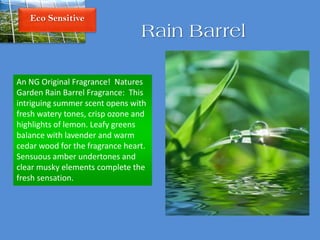 Eco Sensitive
Rain Barrel
An NG Original Fragrance! Natures
Garden Rain Barrel Fragrance: This
intriguing summer scent opens with
fresh watery tones, crisp ozone and
highlights of lemon. Leafy greens
balance with lavender and warm
cedar wood for the fragrance heart.
Sensuous amber undertones and
clear musky elements complete the
fresh sensation.
 