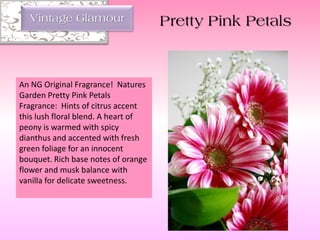 An NG Original Fragrance! Natures
Garden Pretty Pink Petals
Fragrance: Hints of citrus accent
this lush floral blend. A heart of
peony is warmed with spicy
dianthus and accented with fresh
green foliage for an innocent
bouquet. Rich base notes of orange
flower and musk balance with
vanilla for delicate sweetness.
Vintage Glamour Pretty Pink Petals
 