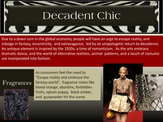 Decadent Chic
Due to a down turn in the global economy, people will have an urge to escape reality, and
indulge in fantasy, eccentricity, and extravagance; led by an unapologetic return to decadence.
An antique element is inspired by the 1920s; a time of romanticism. As the arts embrace
dramatic dance, and the world of alternative realities, animal patterns, and a touch of costume
are incorporated into fashion.
As consumers feel the need to
“Escape reality and embrace the
fantasy world”, fragrance notes like
blood orange, absinthe, forbidden
fruits, opium poppy, black amber,
and gunpowder hit the scene.
Fragrances
 