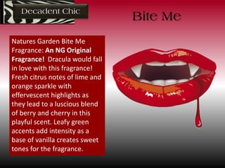 Decadent Chic
Natures Garden Bite Me
Fragrance: An NG Original
Fragrance! Dracula would fall
in love with this fragrance!
Fresh citrus notes of lime and
orange sparkle with
effervescent highlights as
they lead to a luscious blend
of berry and cherry in this
playful scent. Leafy green
accents add intensity as a
base of vanilla creates sweet
tones for the fragrance.
Bite Me
 