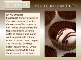 Natural Neutrals
An NG Original
Fragrance! Simply exquisite!
The luxury aroma of white
chocolate truffles comes to
life! White chocolate truffle
fragrance begins with top
notes of caramel and sugar;
well-rounded with middle
notes of buttercream, maple,
and molasses. Dry base
notes include vanilla, white
chocolate and white flour.
Treat yourself to the best!
White Chocolate Truffle
 