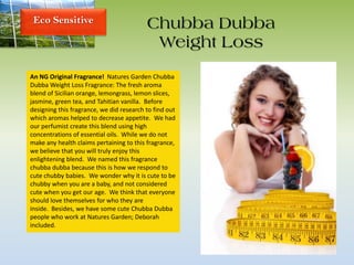 Eco Sensitive Chubba Dubba
Weight Loss
An NG Original Fragrance! Natures Garden Chubba
Dubba Weight Loss Fragrance: The fresh aroma
blend of Sicilian orange, lemongrass, lemon slices,
jasmine, green tea, and Tahitian vanilla. Before
designing this fragrance, we did research to find out
which aromas helped to decrease appetite. We had
our perfumist create this blend using high
concentrations of essential oils. While we do not
make any health claims pertaining to this fragrance,
we believe that you will truly enjoy this
enlightening blend. We named this fragrance
chubba dubba because this is how we respond to
cute chubby babies. We wonder why it is cute to be
chubby when you are a baby, and not considered
cute when you get our age. We think that everyone
should love themselves for who they are
inside. Besides, we have some cute Chubba Dubba
people who work at Natures Garden; Deborah
included.
 