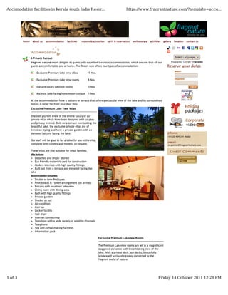 Accomodation facilities in Kerala south India Resor...                                                https://www.fragrantnature.com/?template=acco...




         home       about us     accommodation   facilities   responsible tourism     tariff & reservation   wellness spa   activities   gallery   location    contact us




                A Private Retreat                                                                                                                  Select Language

                fragrant nature resort delights its guests with excellent luxurious accommodation, which ensures that all our                  Powered by           Translate
                guests are comfortable and at home. The Resort now offers four types of accommodation:
                                                                                                                                                   Arrival
                       Exclusive Premium lake view villas            15 Nos.

                                                                                                                                                   Departure
                       Exclusive Premium lake view rooms             8 Nos.

                       Elegant luxury lakeside rooms                 5 Nos.

                       Majestic lake facing honeymoon cottage        1 Nos.

                All the accommodation have a balcony or terrace that offers spectacular view of the lake and its surroundings-
                Nature is never far from your door step.
                Exclusive Premium Lake View Villas

                Discover yourself anew in the serene luxury of our
                private villas which have been designed with couples
                and privacy in mind. Built on a terrace overlooking the
                beautiful lake, the exclusive private villas are of
                keralean styling and have a private garden with an
                elevated balcony facing the lake.

                Our staff will be glad to lay a table for you in the villa,
                complete with candles and flowers, on request.

                These villas are also suitable for small families.
                Villa features

                • Detached and single- storied
                • Eco friendly materials used for construction
                • Modern interiors with high quality fittings
                • Built out from a terrace and elevated facing the
                lake
                Accommodation comprises
                •    Double or twin Bed types
                •    Fruit basket & Flower arrangement (on arrival)
                •    Balcony with excellent lake view
                •    Living room with dining area
                •    Bath with high quality fittings
                •    Private gardens
                •    Shaded sit out
                •    Air-condition
                •    Mini bar
                •    Locker facility
                •    Hair dryer
                •    Internet connectivity
                •    Television with a wide variety of satellite channels
                •    Telephone
                •    Tea and coffee making facilities
                •    Information pack

                                                                               Exclusive Premium Lakeview Rooms

                                                                               The Premium Lakeview rooms are set in a magnificent
                                                                               staggered elevation with breathtaking view of the
                                                                               lake. With a private deck, sun decks, beautifully
                                                                               landscaped surroundings stay connected to the
                                                                               fragrant world of nature.




1 of 3                                                                                                                             Friday 14 October 2011 12:28 PM
 