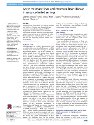 Acute rheumatic fever and rheumatic heart disease
in resource-limited settings
Gabriella Watson,1
Bintou Jallow,1
Kirsty Le Doare,1,2
Kuberan Pushparajah,3
Suzanne T Anderson1
▸ Additional material is
published online only. To view
please visit the journal online
(http://dx.doi.org/10.1136/
archdischild-2014-307938).
1
Gambia Unit, Medical
Research Council, Fajara,
The Gambia
2
Wellcome Centre for Global
Health Research, Imperial
College, London, UK
3
Department of Congenital
Heart Disease, Evelina London
Children’s Hospital, Guy’s & St
Thomas’ NHS Foundation
Trust, London, UK
Correspondence to
Dr Gabriella Watson, Gambia
Unit, Medical Research
Council, PO Box 273 Fajara,
The Gambia;
gw@gabriellawatson.com
Received 26 December 2014
Revised 2 February 2015
Accepted 3 February 2015
To cite: Watson G,
Jallow B, Le Doare K, et al.
Arch Dis Child
2015;100:370–375.
ABSTRACT
Poststreptococcal complications, such as acute rheumatic
fever (ARF) and rheumatic heart disease (RHD), are
common in resource-limited settings, with RHD
recognised as the most common cause of paediatric
heart disease worldwide. Managing these conditions in
resource-limited settings can be challenging. We review
the investigation and treatment options for ARF and
RHD and, most importantly, prevention methods in an
African setting.
INTRODUCTION
Infections caused by Group A streptococcus (GAS)
were identiﬁed as the ninth leading cause of global
mortality from an individual pathogen in the 2004
World Health Report.1
The WHO reported 18.1
million people living with serious GAS disease
(acute rheumatic fever (ARF), rheumatic heart
disease (RHD), RHD-related stroke or infective
endocarditis and invasive GAS diseases (iGAS)) and
5 170 000 deaths in 2005. The majority of deaths
were attributable to RHD complications, iGAS or
acute poststreptococcal glomerular nephritis
(APSGN). Close living conditions, overcrowding
and poor hygiene promote transmission, while
poor public health infrastructure prevents early rec-
ognition, prompt treatment and appropriate pre-
vention measures.2
While ARF is debilitating, it is
the long-term sequelae of RHD that are the most
devastating; young children and adolescents pre-
senting with limited exercise capacity and young
women presenting in pregnancy or post childbirth
in congestive cardiac failure (CCF). Data from the
paediatric cardiac clinic at the Medical Research
Council Gambia Unit have demonstrated a median
age of presentation with symptomatic RHD of
11 years (work in preparation, Watson et al). A sys-
tematic review by Carapetis et al3
of GAS diseases
estimated 1.88 million existing cases of ARF glo-
bally and 180 000 new cases annually.
RHD is the most common cause of paediatric
heart disease worldwide.4
The estimated prevalence
among 5 year olds to 14 year olds in Sub-Saharan
Africa is 5.7/1000 compared with 0.3/1000 in
developed countries.3
More recent echocardio-
graphic (ECHO) screening programmes in
Mozambique and Uganda have shown prevalence
rates of RHD in schoolchildren of 30.4/1000 and
14.8/1000, respectively.5 6
With RHD accounting
for 5.9 million disability-adjusted life-years lost in
2002, this poses a signiﬁcant medical and socio-
economic burden on populations.1
In this article,
we review the cardiac complications of iGAS
disease, the challenges faced by the clinician
working in resource-limited settings in their diag-
nosis and management, and approaches for over-
coming some of these difﬁculties.
ACUTE RHEUMATIC FEVER
Case vignette
A 12-year-old Gambian girl presented to a health
centre complaining of lethargy, arthralgia and inter-
mittent fever. She was diagnosed with clinical
malaria and treated accordingly.
Four months later she presented to clinic with
similar symptoms. On examination she looked
acutely unwell with a soft systolic murmur in the
mitral area. Blood tests showed leukocytosis and a
raised erythrocyte sedimentation rate (ESR) of
130 mm/h. Chest radiograph (CXR) showed car-
diomegaly (ﬁgure 1A). ECG showed prolonged PR
interval, and ECHO demonstrated a moderately
dilated left ventricle and left atrium with moderate
mitral regurgitation (see ﬁgure 1B and online sup-
plementary video). A throat swab grew GAS. She
was diagnosed with ARF and admitted for inpatient
treatment; bed rest with mobilisation as symptoms
allowed, intramuscular benzathine penicillin
900 mg, aspirin 50 mg/kg/day in ﬁve divided doses,
lisinopril 10 mg once daily and frusemide 40 mg
twice daily. Her symptoms improved, and she was
discharged 7 days later on monthly intramuscular
benzathine penicillin, regular frusemide, lisinopril
and 3 months of aspirin. Outpatient follow-up was
arranged 2 weeks later for repeat ESR and to
monitor progress.
She missed her initial follow-up appointment
due to ﬁnancial constraints, but presented
2 months later complaining of worsening exercise
tolerance since her medications ﬁnished. On exam-
ination she had a raised jugular venous pressure,
pedal oedema, hepatomegaly of 6 cm and bilateral
basal crackles on chest auscultation. Repeat ECHO
revealed worsening mitral regurgitation. She was
diagnosed with RHD with CCF and admitted for
treatment with intravenous frusemide 1 mg/kg
twice a day, lisinopril 10 mg once daily, intramuscu-
lar benzathine penicillin 900 mg and restarted on
aspirin 50 mg/kg/day in ﬁve dived doses. Her symp-
toms gradually improved, and she was discharged
to home 6 days later on her previous medications
and the importance of regular outpatient follow-up
emphasised.
Diagnosing acute rheumatic fever: are the Jones
criteria appropriate for high-prevalence
settings?
ARF is a short-lived, multisystem, autoimmune
disease that progresses to RHD in up to 80% of
370 Watson G, et al. Arch Dis Child 2015;100:370–375. doi:10.1136/archdischild-2014-307938
Global child health
group.bmj.comon July 25, 2015 - Published byhttp://adc.bmj.com/Downloaded from
 