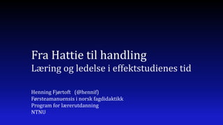 Fra Hattie til handling
Læring og ledelse i effektstudienes tid

Henning Fjørtoft (@hennif)
Førsteamanuensis i norsk fagdidaktikk
Program for lærerutdanning
NTNU
 
