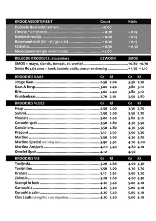 BROODASSORTIMENT Groot Klein 
Dubbele Boerenboterham .......................................... +0.00 
Fitness meergranen ...................................................... + 0.20 + 0.15 
Bakkersbroodje .......................................................... + 0.20 + 0.15 
Botersandwich (kl: 1 st / gr: 2 st) ................................. + 0.20 + 0.15 
Ciabatta ........................................................................ + 0.50 + 0.30 
Mexicaanse Gringo maïsbroodje ................................. + 1.00 
BELEGDE BROODJES: klassiekers GEWOON SMOS 
SMOS = mayo, slamix, tomaat, ei, wortel ............................................ +0.80 +0.70 
Smos Royale smos + komk, koolmix, radijs, cresson en dressing .................... + 1.30 + 1.10 
BROODJES KAAS Gr Kl Gr Kl 
Jonge Kaas ................................................................ 2.50 2.00 3.30 2.70 
Kaas & hesp ................................................................ 3.00 2.40 3.80 3.10 
Brie ............................................................................. 3.00 2.40 3.80 3.10 
Kruidenkaas ............................................................... 2.70 2.10 3.50 2.80 
BROODJES VLEES Gr Kl Gr Kl 
Hesp ........................................................................... 2.50 2.00 3.30 2.70 
Salami ......................................................................... 2.50 2.00 3.30 2.70 
Vleessla ...................................................................... 3.00 2.40 3.80 3.10 
Gerookt spek ............................................................. 3.50 2.80 4.30 3.50 
Gandaham .................................................................. 3.50 2.80 4.30 3.50 
Préparé ...................................................................... 3.10 2.50 3.90 3.20 
Martino ...................................................................... 3.50 3.00 4.30 3.70 
Martino Special met bbq saus ...................................... 3.90 3.30 4.70 4.00 
Martino Ansjovis ....................................................... 4.00 3.40 4.80 4.10 
Omelet Spek .............................................................. 4.10 4.90 
BROODJES VIS Gr Kl Gr Kl 
Tonijnsla ..................................................................... 3.20 2.60 4.00 3.30 
Tonijntino ................................................................... 3.50 3.00 4.30 3.70 
Krabsla ....................................................................... 3.10 2.50 3.90 3.20 
Zalmsla ....................................................................... 3.20 2.60 4.00 3.30 
Scampi in look ........................................................... 4.20 3.40 5.00 4.10 
Garnaalsla .................................................................. 4.20 3.40 5.00 4.10 
Gerookte zalm ........................................................... 4.20 3.40 5.00 4.10 
Clos Louis haringfilet + aardappelsla ............................... 4.20 3.40 5.00 4.10 
 