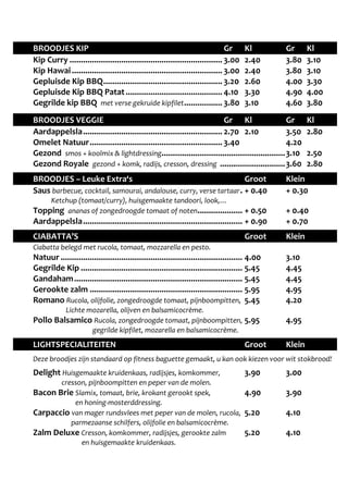 BROODJES KIP Gr Kl Gr Kl 
Kip Curry .................................................................... 3.00 2.40 3.80 3.10 
Kip Hawai ................................................................... 3.00 2.40 3.80 3.10 
Gepluisde Kip BBQ ..................................................... 3.20 2.60 4.00 3.30 
Gepluisde Kip BBQ Patat ........................................... 4.10 3.30 4.90 4.00 
Gegrilde kip BBQ met verse gekruide kipfilet ................. 3.80 3.10 4.60 3.80 
BROODJES VEGGIE Gr Kl Gr Kl 
Aardappelsla .............................................................. 2.70 2.10 3.50 2.80 
Omelet Natuur ........................................................... 3.40 4.20 
Gezond smos + koolmix & lightdressing ....................................................... 3.10 2.50 
Gezond Royale gezond + komk, radijs, cresson, dressing ............................. 3.60 2.80 
BROODJES – Leuke Extra‘s Groot Klein 
Saus barbecue, cocktail, samourai, andalouse, curry, verse tartaar . + 0.40 + 0.30 
Ketchup (tomaat/curry), huisgemaakte tandoori, look,… 
Topping ananas of zongedroogde tomaat of noten .................... + 0.50 + 0.40 
Aardappelsla ....................................................................... + 0.90 + 0.70 
CIABATTA’S Groot Klein 
Ciabatta belegd met rucola, tomaat, mozzarella en pesto. 
Natuur ................................................................................. 4.00 3.10 
Gegrilde Kip ........................................................................ 5.45 4.45 
Gandaham ........................................................................... 5.45 4.45 
Gerookte zalm .................................................................... 5.95 4.95 
Romano Rucola, olijfolie, zongedroogde tomaat, pijnboompitten, 5.45 4.20 
Lichte mozarella, olijven en balsamicocrème. 
Pollo Balsamico Rucola, zongedroogde tomaat, pijnboompitten, 5.95 4.95 
gegrilde kipfilet, mozarella en balsamicocrème. 
LIGHTSPECIALITEITEN Groot Klein 
Deze broodjes zijn standaard op fitness baguette gemaakt, u kan ook kiezen voor wit stokbrood! 
Delight Huisgemaakte kruidenkaas, radijsjes, komkommer, 3.90 3.00 
cresson, pijnboompitten en peper van de molen. 
Bacon Brie Slamix, tomaat, brie, krokant gerookt spek, 4.90 3.90 
en honing-mosterddressing. 
Carpaccio van mager rundsvlees met peper van de molen, rucola, 5.20 4.10 
parmezaanse schilfers, olijfolie en balsamicocrème. 
Zalm Deluxe Cresson, komkommer, radijsjes, gerookte zalm 5.20 4.10 
en huisgemaakte kruidenkaas. 
 