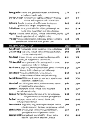 Bourgondie Rucola, brie, gehakte walnoten, acacia honing, 5.20 4.10 
en krokant gerookt spek. 
Exotic Chicken Verse gekruide kipfilet, zachte currydressing, 5.20 4.10 
ananas, maïs en geroosterde cashewnoten. 
Salmone Rucola, gerookte zalm, dilletopjes, komkommer 5.45 4.20 
parmezaanse schilfers en lightdressing. 
Pollo Rosso Verse gekruide kipfilet, olijven, pijnboompitten 5.45 4.20 
rucola, lichte mozarella en rode pestodressing. 
Niçoise Tonijnsla, slamix, ansjovis, tomaat, komkommer, olijven, 5.70 4.50 
boontjes, gesnipperde ui, en lightdressing. 
Fraîche Vijgenconfijt met porto, geitenkaas, gehakte walnoten, 6.20 5.10 
preischeuten, dadels en krokant gerookt spek. 
TRENDY SPECIALITEITEN Groot Klein 
Tuna Peach Tonijnsalade, perzik, cresson en verse cocktailsaus. 3.80 3.10 
Oosterse Kip Kip Curry, tomaat, komkommer, sojascheuten, 3.90 3.00 
Cresson en Granny smith. 
Tandoori Krokant gerookt spek, tomaat, komkommer, eitje, 4.10 3.10 
slamix, en huisgemaakte tandoorisaus. 
Chicken Chili Verse gekruide kipfilet, Granny smith, cresson, 4.40 3.30 
sojascheuten en Sweet Chilisaus. 
Roadhouse Jonge kaas, krokant gerookt spek, gehakte walnoten, 4.40 3.30 
Granny Smith en honing-mosterddressing. 
Bella Italia Verse gekruide kipfilet, rucola, tomaat, 4.50 3.40 
Parmezaanse schilfers en rode pestodressing. 
Sweet Bacon Effi Natuur, krokant gerookt spek, sojascheuten, 4.60 3.50 
cresson en Sweet Chilisaus. 
Meatloaf Vers bereid gehaktbrood, aardappelsalade, tomaat, 4.60 3.50 
en huisgemaakte tandoorisaus. 
Serrano Serranoham, rucola, tomaat, lichte mozarella, 4.80 3.70 
en rode pestodressing. 
Garnaal Royale Tomaat, komkommer, grijze garnaalsalade, 4.90 3.90 
huisgemaakte cocktailsaus en gesnipperde ui. 
Rosbief met peper van de molen, tomaat, slamix, eitje, 5.00 4.00 
en huisgemaakte tartaar. 
Boerensmos Jonge kaas, hesp, krokant gerookt spek, tomaat, 5.00 4.00 
eitje, komkommer, slamix en huisgemaakte cocktail. 
Zalm Tartare Cresson, eitje, komkommer, gerookte zalm, 5.20 4.10 
gesnipperde ui en huisgemaakte tartaar. 
Scampi Chili Verse gekruide scampi’s (6/4) , Granny smith, 5.30 4.20 
cresson, sojascheuten en Sweet Chilisaus. 
 